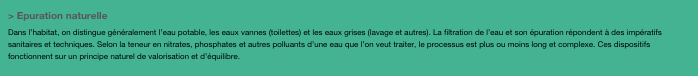> Epuration naturelleDans l’habitat, on distingue généralement l’eau potable, les eaux vannes (toilettes) et les eaux grises (lavage et autres). La filtration de l’eau et son épuration répondent à des impératifs sanitaires et techniques. Selon la teneur en nitrates, phosphates et autres polluants d’une eau que l’on veut traiter, le processus est plus ou moins long et complexe. Ces dispositifs fonctionnent sur un principe naturel de valorisation et d’équilibre.
